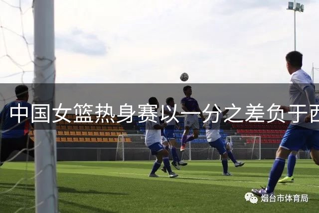 中国女篮热身赛以一分之差负于西班牙队